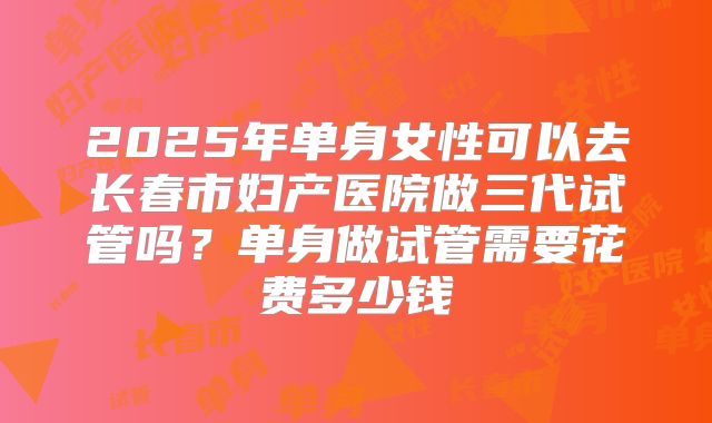 2025年单身女性可以去长春市妇产医院做三代试管吗？单身做试管需要花费多少钱