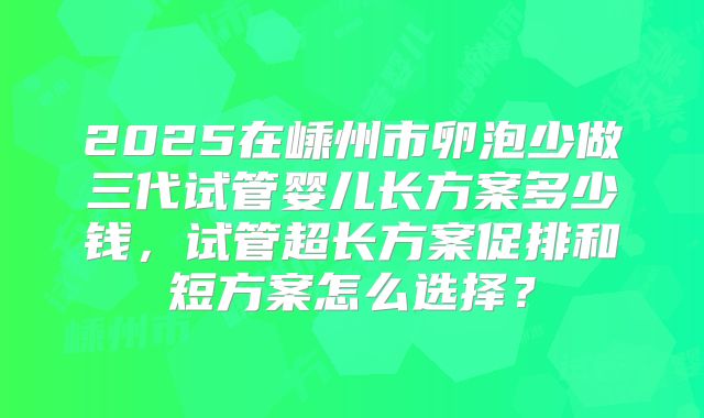 2025在嵊州市卵泡少做三代试管婴儿长方案多少钱，试管超长方案促排和短方案怎么选择？