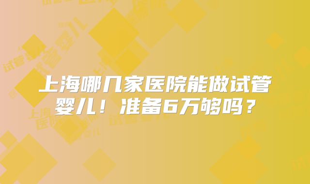 上海哪几家医院能做试管婴儿！准备6万够吗？