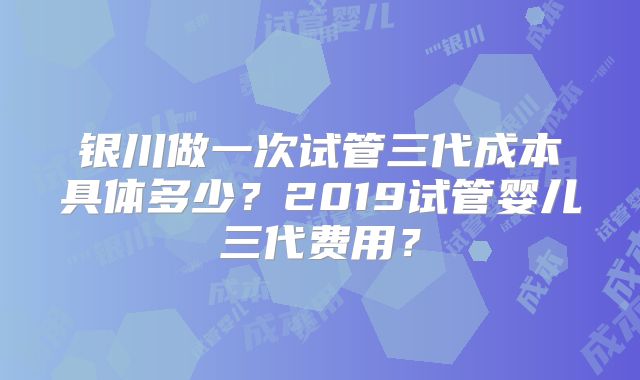 银川做一次试管三代成本具体多少？2019试管婴儿三代费用？