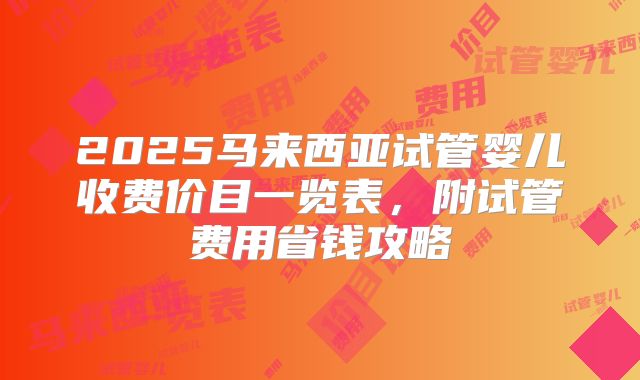 2025马来西亚试管婴儿收费价目一览表，附试管费用省钱攻略