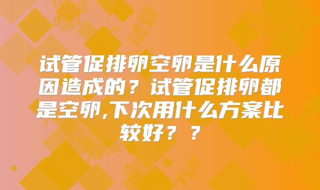 试管促排卵空卵是什么原因造成的？试管促排卵都是空卵,下次用什么方案比较好？？