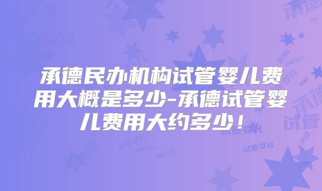 承德民办机构试管婴儿费用大概是多少-承德试管婴儿费用大约多少!