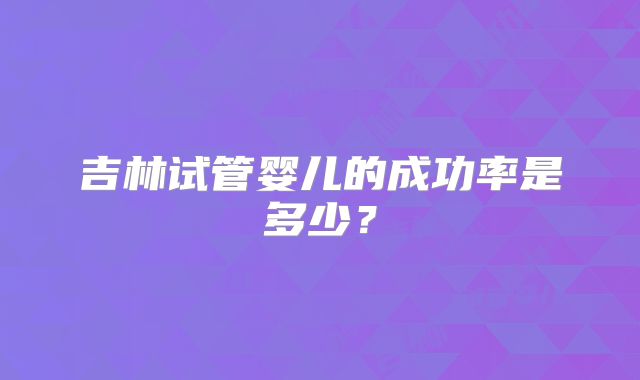 吉林试管婴儿的成功率是多少？