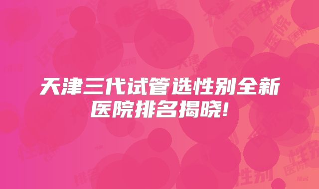 天津三代试管选性别全新医院排名揭晓!