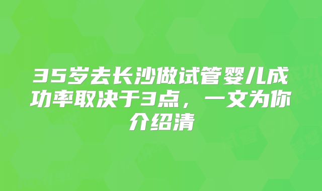35岁去长沙做试管婴儿成功率取决于3点，一文为你介绍清