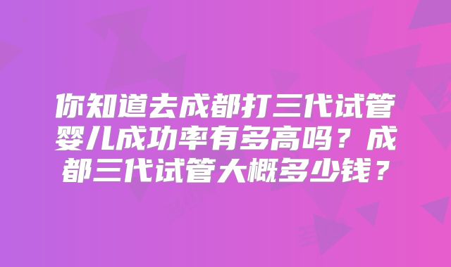 你知道去成都打三代试管婴儿成功率有多高吗？成都三代试管大概多少钱？
