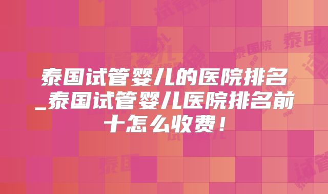 泰国试管婴儿的医院排名_泰国试管婴儿医院排名前十怎么收费!