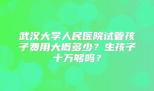 武汉大学人民医院试管孩子费用大概多少？生孩子十万够吗？