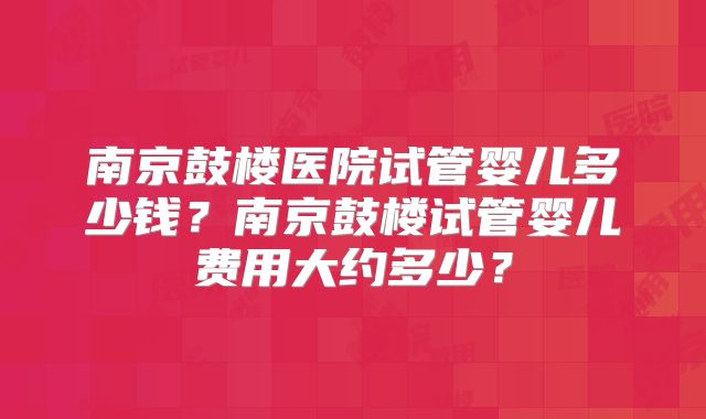 南京鼓楼医院试管婴儿多少钱？南京鼓楼试管婴儿费用大约多少？