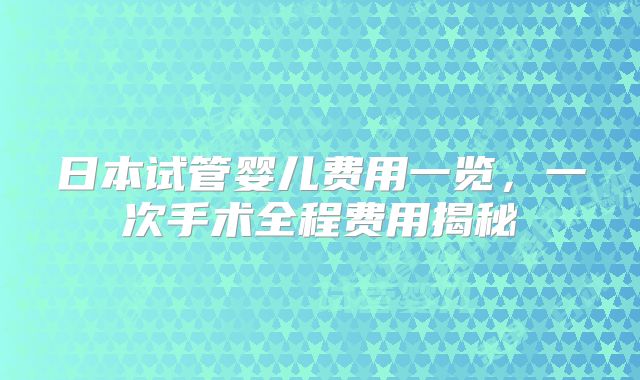日本试管婴儿费用一览，一次手术全程费用揭秘
