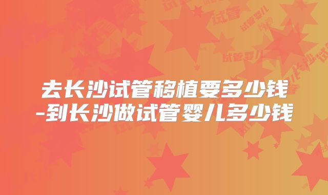 去长沙试管移植要多少钱-到长沙做试管婴儿多少钱