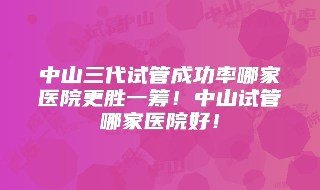 中山三代试管成功率哪家医院更胜一筹!中山试管哪家医院好!