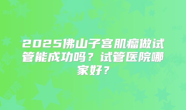 2025佛山子宫肌瘤做试管能成功吗？试管医院哪家好？