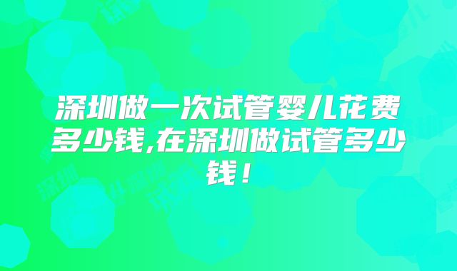 深圳做一次试管婴儿花费多少钱,在深圳做试管多少钱！