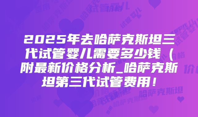 2025年去哈萨克斯坦三代试管婴儿需要多少钱（附最新价格分析_哈萨克斯坦第三代试管费用！