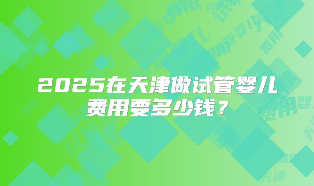 2025在天津做试管婴儿费用要多少钱?