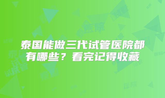 泰国能做三代试管医院都有哪些？看完记得收藏
