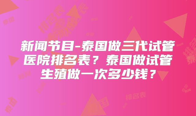新闻节目-泰国做三代试管医院排名表?泰国做试管生殖做一次多少钱?