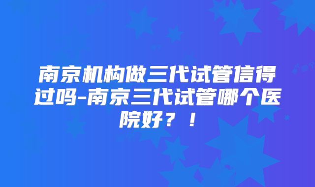 南京机构做三代试管信得过吗-南京三代试管哪个医院好?!