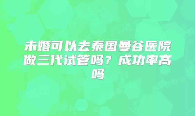未婚可以去泰国曼谷医院做三代试管吗？成功率高吗