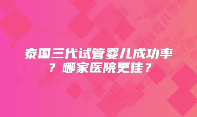 泰国三代试管婴儿成功率?哪家医院更佳?