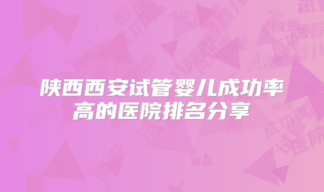 陕西西安试管婴儿成功率高的医院排名分享