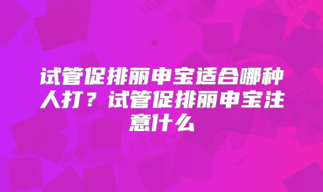 试管促排丽申宝适合哪种人打?试管促排丽申宝注意什么