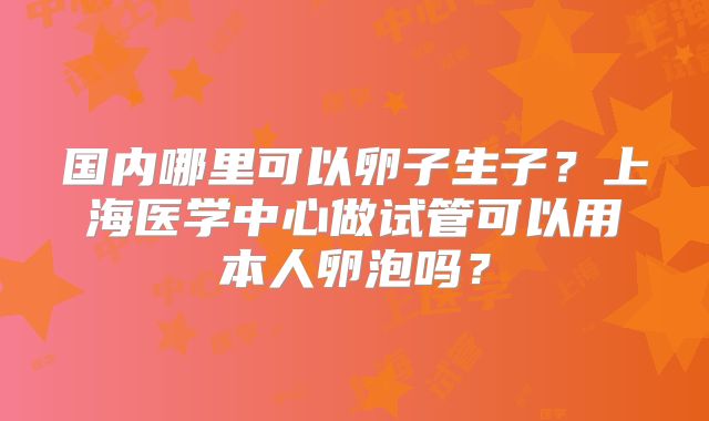 国内哪里可以卵子生子？上海医学中心做试管可以用本人卵泡吗？
