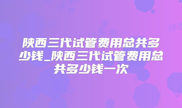 陕西三代试管费用总共多少钱_陕西三代试管费用总共多少钱一次