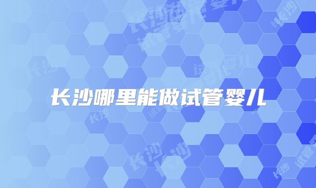 长沙哪里能做试管婴儿