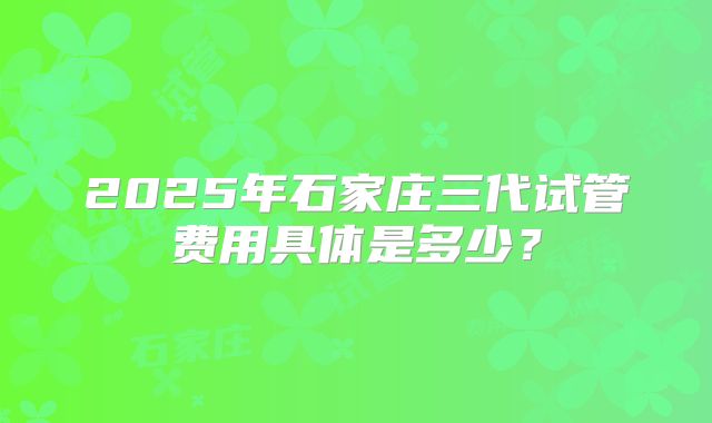 2025年石家庄三代试管费用具体是多少?