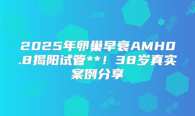 2025年卵巢早衰AMH0.8揭阳试管**！38岁真实案例分享