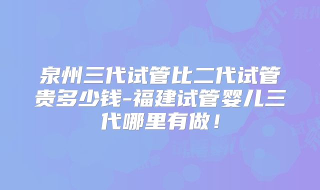 泉州三代试管比二代试管贵多少钱-福建试管婴儿三代哪里有做!