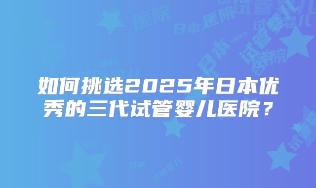 如何挑选2025年日本优秀的三代试管婴儿医院？