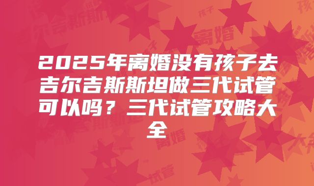 2025年离婚没有孩子去吉尔吉斯斯坦做三代试管可以吗？三代试管攻略大全