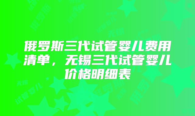 俄罗斯三代试管婴儿费用清单,无锡三代试管婴儿价格明细表