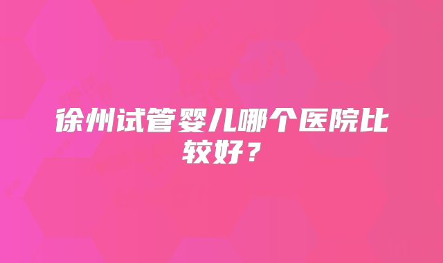 徐州试管婴儿哪个医院比较好？