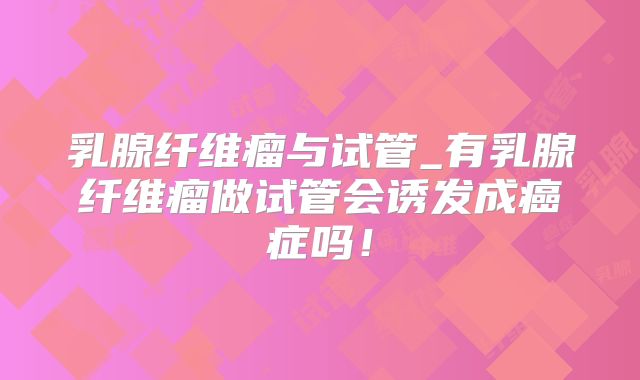 乳腺纤维瘤与试管_有乳腺纤维瘤做试管会诱发成癌症吗！
