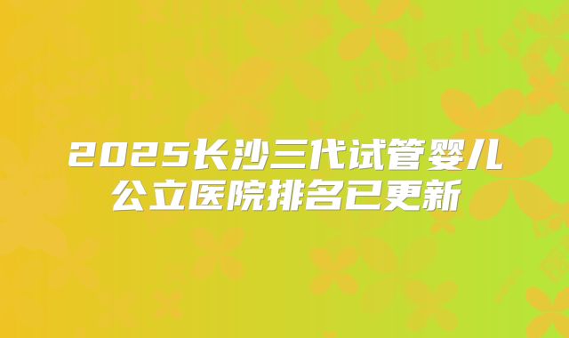 2025长沙三代试管婴儿公立医院排名已更新