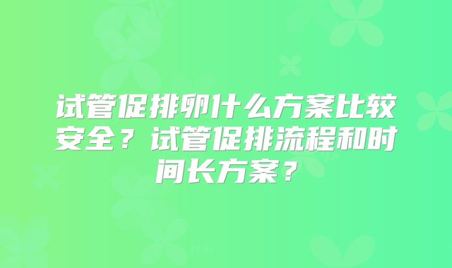 试管促排卵什么方案比较安全?试管促排流程和时间长方案?