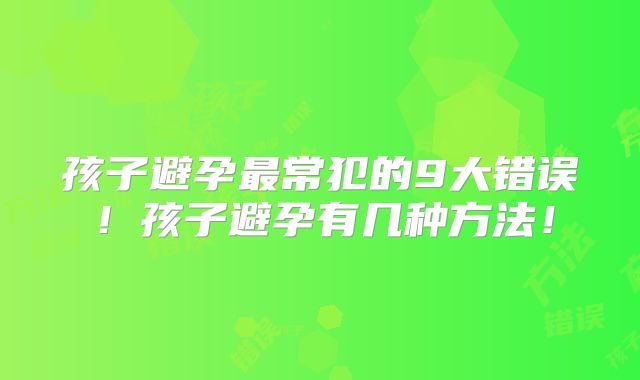 孩子避孕最常犯的9大错误!孩子避孕有几种方法!