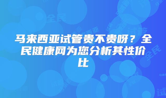 马来西亚试管贵不贵呀？全民健康网为您分析其性价比