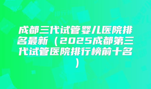 成都三代试管婴儿医院排名最新（2025成都第三代试管医院排行榜前十名）