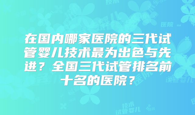 在国内哪家医院的三代试管婴儿技术最为出色与先进?全国三代试管排名前十名的医院?
