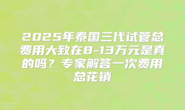 2025年泰国三代试管总费用大致在8-13万元是真的吗?专家解答一次费用总花销