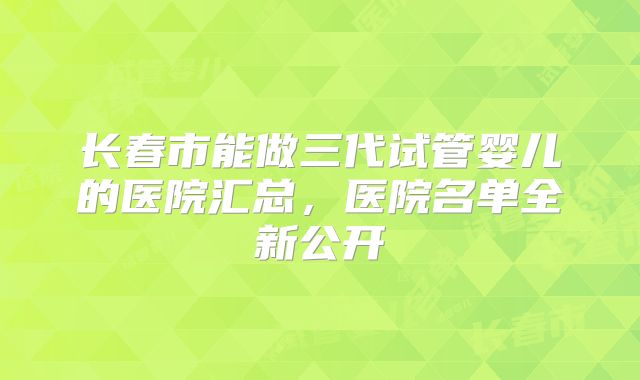 长春市能做三代试管婴儿的医院汇总，医院名单全新公开