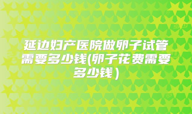 延边妇产医院做卵子试管需要多少钱(卵子花费需要多少钱）