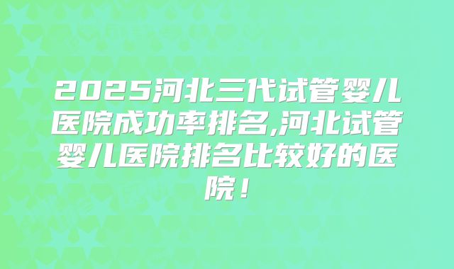 2025河北三代试管婴儿医院成功率排名,河北试管婴儿医院排名比较好的医院！