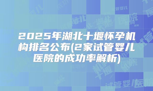 2025年湖北十堰怀孕机构排名公布(2家试管婴儿医院的成功率解析)